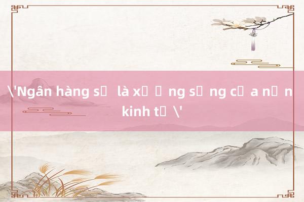 'Ngân hàng sẽ là xương sống của nền kinh tế'