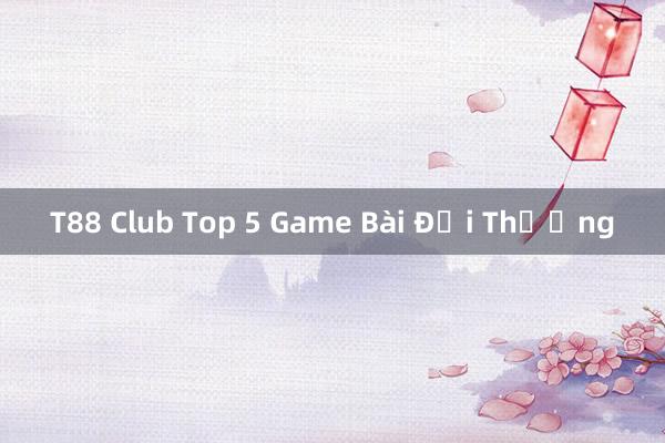 T88 Club Top 5 Game Bài Đổi Thưởng