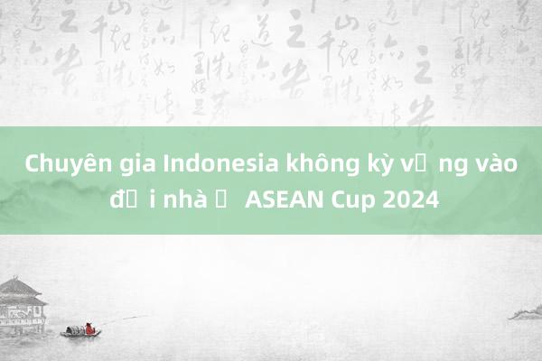 Chuyên gia Indonesia không kỳ vọng vào đội nhà ở ASEAN Cup 2024