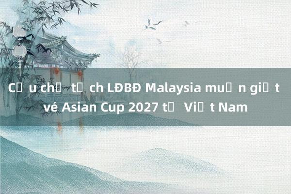 Cựu chủ tịch LĐBĐ Malaysia muốn giật vé Asian Cup 2027 từ Việt Nam