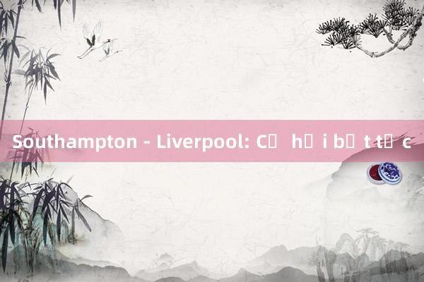 Southampton - Liverpool: Cơ hội bứt tốc