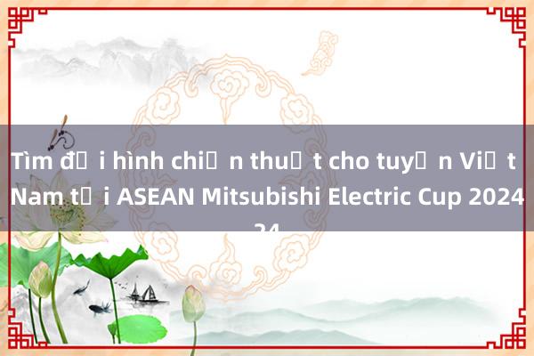 Tìm đội hình chiến thuật cho tuyển Việt Nam tại ASEAN Mitsubishi Electric Cup 2024