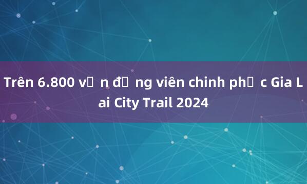 Trên 6.800 vận động viên chinh phục Gia Lai City Trail 2024