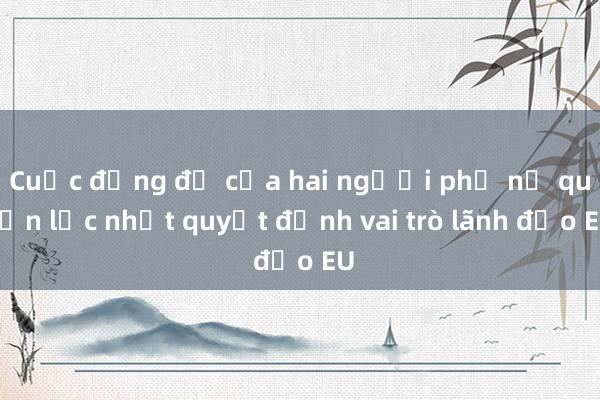 Cuộc đụng độ của hai người phụ nữ quyền lực nhất quyết định vai trò lãnh đạo EU