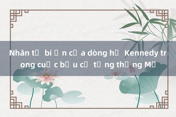 Nhân tố bí ẩn của dòng họ Kennedy trong cuộc bầu cử tổng thống Mỹ