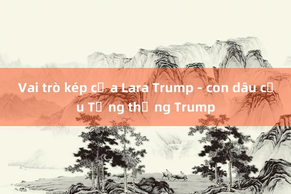 Vai trò kép của Lara Trump - con dâu cựu Tổng thống Trump