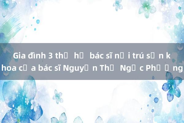 Gia đình 3 thế hệ bác sĩ nội trú sản khoa của bác sĩ Nguyễn Thị Ngọc Phượng