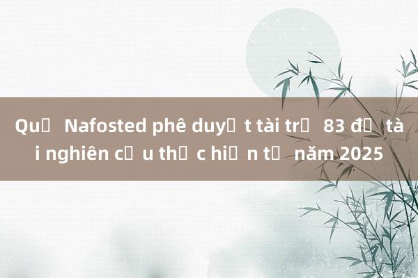 Quỹ Nafosted phê duyệt tài trợ 83 đề tài nghiên cứu thực hiện từ năm 2025