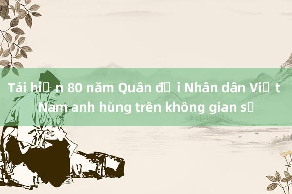 Tái hiện 80 năm Quân đội Nhân dân Việt Nam anh hùng trên không gian số