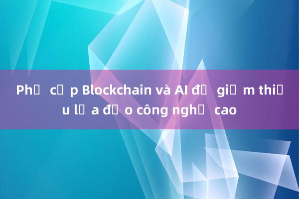 Phổ cập Blockchain và AI để giảm thiểu lừa đảo công nghệ cao