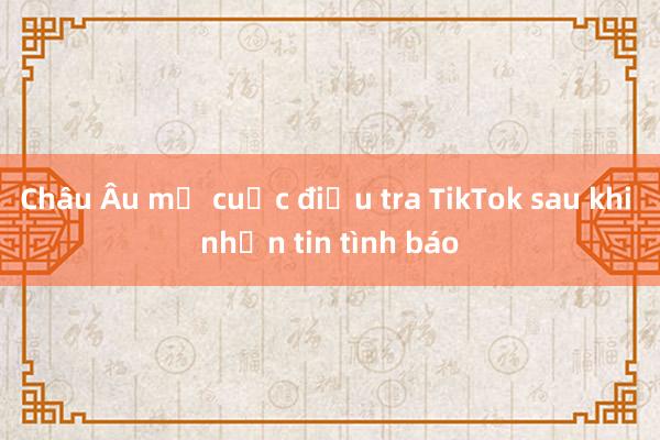 Châu Âu mở cuộc điều tra TikTok sau khi nhận tin tình báo