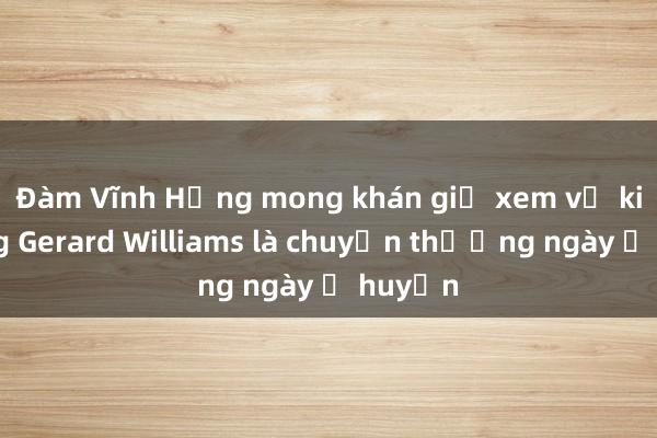 Đàm Vĩnh Hưng mong khán giả xem vụ kiện ông Gerard Williams là chuyện thường ngày ở huyện