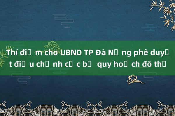 Thí điểm cho UBND TP Đà Nẵng phê duyệt điều chỉnh cục bộ quy hoạch đô thị