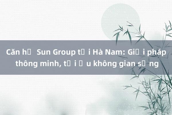 Căn hộ Sun Group tại Hà Nam: Giải pháp thông minh， tối ưu không gian sống