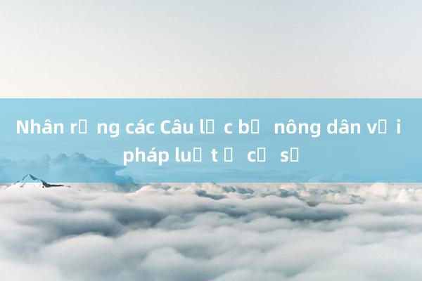 Nhân rộng các Câu lạc bộ nông dân với pháp luật ở cơ sở