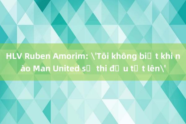 HLV Ruben Amorim: 'Tôi không biết khi nào Man United sẽ thi đấu tốt lên'