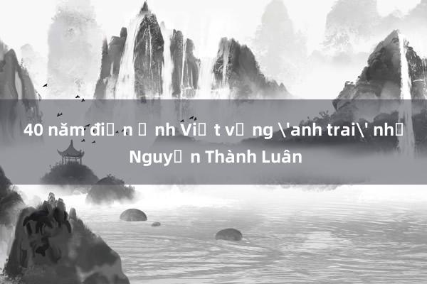 40 năm điện ảnh Việt vắng 'anh trai' như Nguyễn Thành Luân