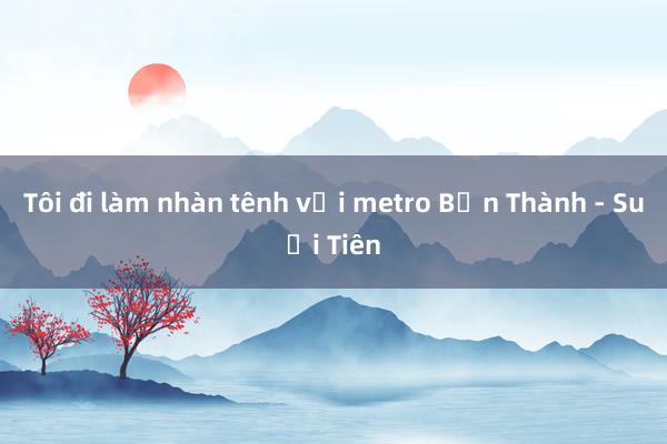 Tôi đi làm nhàn tênh với metro Bến Thành - Suối Tiên