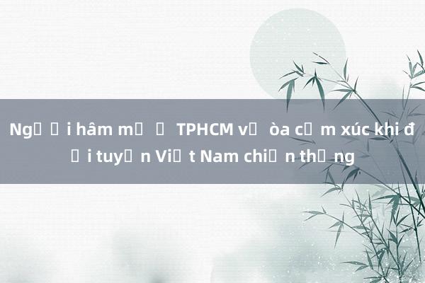 Người hâm mộ ở TPHCM vỡ òa cảm xúc khi đội tuyển Việt Nam chiến thắng